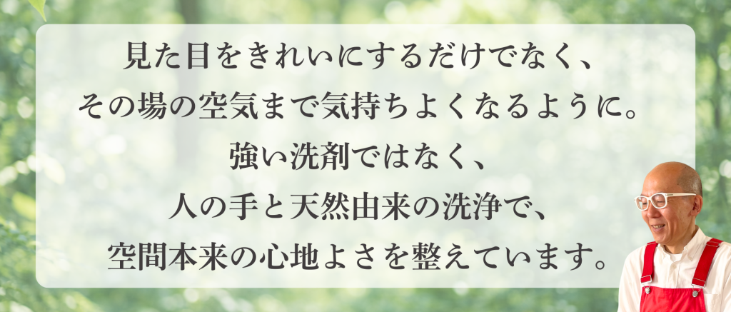 見た目をきれいにするだけでなく、
その場の空気まで気持ちよくなるように。
強い洗剤ではなく、
人の手と天然由来の洗浄で、
空間本来の心地よさを整えています。